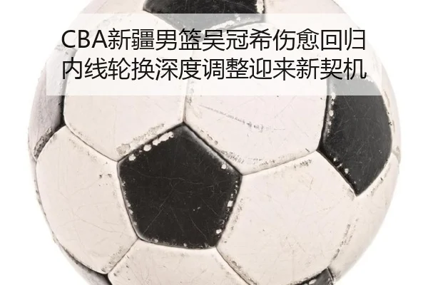 CBA新疆男篮吴冠希伤愈回归 内线轮换深度调整迎来新契机
