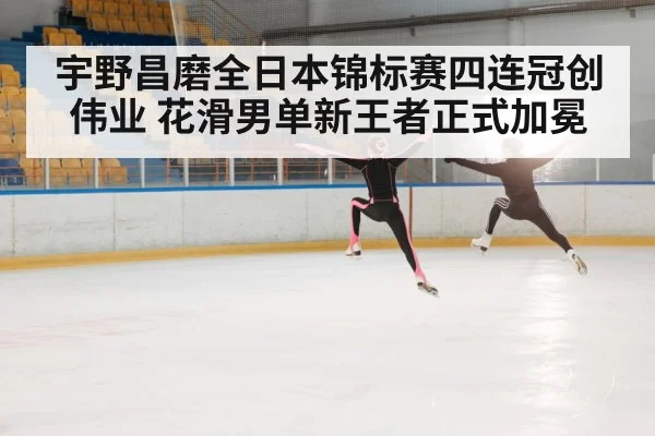宇野昌磨全日本锦标赛四连冠创伟业 花滑男单新王者正式加冕