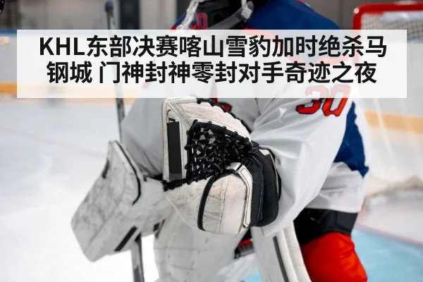 KHL东部决赛喀山雪豹加时绝杀马钢城 门神封神零封对手奇迹之夜